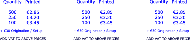 Quantity  500 250 100   €2.85 €3.20 €3.45  + €30 Origination / Setup  ADD VAT TO ABOVE PRICES Printed  Quantity  500 250 100 Printed  €2.85 €3.20 €3.45  + €30 Origination / Setup  ADD VAT TO ABOVE PRICES Quantity  500 250 100 Printed  €2.85 €3.20 €3.45  + €30 Origination / Setup  ADD VAT TO ABOVE PRICE