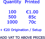 Quantity  100 500 1000   €1.00 85c 70c  + €20 Origination / Setup  ADD VAT TO ABOVE PRICES Printed