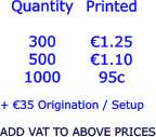 Quantity  300 500 1000   €1.25 €1.10 95c  + €35 Origination / Setup  ADD VAT TO ABOVE PRICES Printed