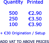 Quantity  500 250 100   €2.90 €3.50 €3.90  + €30 Origination / Setup  ADD VAT TO ABOVE PRICES Printed