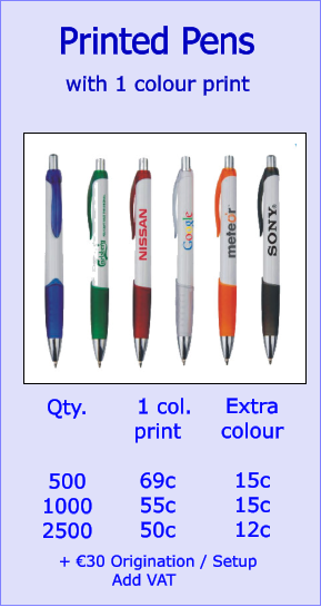 Printed Pens  with 1 colour print  Qty.   500 1000 2500   1 col.  print  69c 55c 50c    Extra colour  15c 15c 12c   + €30 Origination / Setup           Add VAT